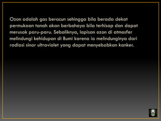 Ozon adalah gas beracun sehingga bila berada dekat
permukaan tanah akan berbahaya bila terhisap dan dapat
merusak paru-paru. Sebaliknya, lapisan ozon di atmosfer
melindungi kehidupan di Bumi karena ia melindunginya dari
radiasi sinar ultraviolet yang dapat menyebabkan kanker.
 