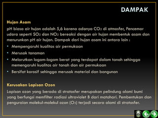 Hujan Asam
pH biasa air hujan adalah 5,6 karena adanya CO2 di atmosfer, Pencemar
udara seperti SO2 dan NO2 bereaksi dengan air hujan membentuk asam dan
menurunkan pH air hujan. Dampak dari hujan asam ini antara lain :
• Mempengaruhi kualitas air permukaan
• Merusak tanaman
• Melarutkan logam-logam berat yang terdapat dalam tanah sehingga
  memengaruhi kualitas air tanah dan air permukaan
• Bersifat korosif sehingga merusak material dan bangunan

Kerusakan Lapisan Ozon
Lapisan ozon yang berada di stratosfer merupakan pelindung alami bumi
yang berfungsi memfilter radiasi ultraviolet B dari matahari. Pembentukan dan
penguraian molekul-molekul ozon (O3) terjadi secara alami di stratosfer.
 
