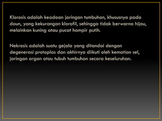 Klorosis adalah keadaan jaringan tumbuhan, khususnya pada
daun, yang kekurangan klorofil, sehingga tidak berwarna hijau,
melainkan kuning atau pucat hampir putih.

Nekrosis adalah suatu gejala yang ditandai dengan
degenerasi protoplas dan akhirnya diikuti oleh kematian sel,
jaringan organ atau tubuh tumbuhan secara keseluruhan.
 