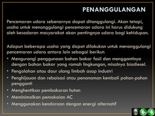 Pencemaran udara sebenarnya dapat ditanggulangi. Akan tetapi,
usaha untuk menanggulangi pencemaran udara ini harus didukung
oleh kesadaran masyarakat akan pentingnya udara bagi kehidupan.

Adapun beberapa usaha yang dapat dilakukan untuk menanggulangi
pencemaran udara antara lain sebagai berikut:
• Mengurangi penggunaan bahan bakar fosil dan menggantinya
  dengan bahan bakar yang ramah lingkungan, misalnya biodiesel.
• Pengolahan atau daur ulang limbah asap industri
• Penghijauan dan reboisasi atau penanaman kembali pohon-pohon
  pengganti
• Menghentikan pembakaran hutan
• Meminimalkan pemakaian AC
• Menggunakan kendaraan dengan energi alternatif
 