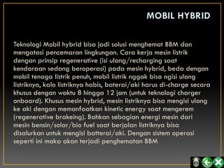 Teknologi Mobil hybrid bisa jadi solusi menghemat BBM dan
mengatasi pencemaran lingkungan. Cara kerja mesin listrik
dengan prinsip regenerative (isi ulang/recharging saat
kendaraan sedang beroperasi) pada mesin hybrid, beda dengan
mobil tenaga listrik penuh, mobil listrik nggak bisa ngisi ulang
listriknya, kalo listriknya habis, baterai/aki harus di-charge secara
khusus dengan waktu 8 hingga 12 jam (untuk teknologi charger
onboard). Khusus mesin hybrid, mesin listriknya bisa mengisi ulang
ke aki dengan memanfaatkan kinetic energy saat mengerem
(regenerative brakeing). Bahkan sebagian energi mesin dari
mesin bensin/solar/bio fuel saat berjalan listriknya bisa
disalurkan untuk mengisi batterai/aki. Dengan sistem operasi
seperti ini maka akan terjadi penghematan BBM
 