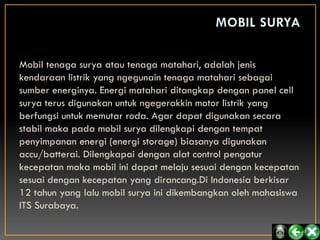 Mobil tenaga surya atau tenaga matahari, adalah jenis
kendaraan listrik yang ngegunain tenaga matahari sebagai
sumber energinya. Energi matahari ditangkap dengan panel cell
surya terus digunakan untuk ngegerakkin motor listrik yang
berfungsi untuk memutar roda. Agar dapat digunakan secara
stabil maka pada mobil surya dilengkapi dengan tempat
penyimpanan energi (energi storage) biasanya digunakan
accu/batterai. Dilengkapai dengan alat control pengatur
kecepatan maka mobil ini dapat melaju sesuai dengan kecepatan
sesuai dengan kecepatan yang dirancang.Di Indonesia berkisar
12 tahun yang lalu mobil surya ini dikembangkan oleh mahasiswa
ITS Surabaya.
 