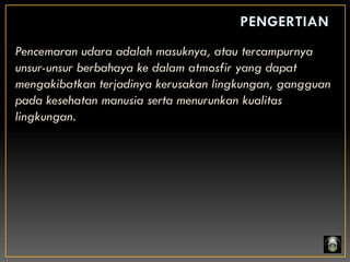 Pencemaran udara adalah masuknya, atau tercampurnya
unsur-unsur berbahaya ke dalam atmosfir yang dapat
mengakibatkan terjadinya kerusakan lingkungan, gangguan
pada kesehatan manusia serta menurunkan kualitas
lingkungan.
 
