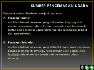 Pencemar udara dibedakan menjadi dua yaitu:
A. Pencemar primer
   adalah substansi pencemar yang ditimbulkan langsung dari
   sumber pencemaran udara. Karbon monoksida adalah sebuah
   contoh dari pencemar udara primer karena ia merupakan hasil
   dari pembakaran.

B. Pencemar Sekunder
   adalah substansi pencemar yang terbentuk dari reaksi pencemar-
   pencemar primer di atmosfer. Pembentukan ozon dalam smog
   fotokimia adalah sebuah contoh dari pencemaran udara
   sekunder.
 