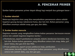 Sumber bahan pencemar primer dapat dibagi lagi menjadi dua golongan besar :

1. Sumber alamiah
Beberapa kegiatan alam yang bisa menyebabkan pencemaran udara adalah
kegiatan gunung berapi, kebakaran hutan, dan lain-lain. Bahan pencemar yang
dihasilkan umumnya adalah asap, gas-gas, dan debu.

2. Sumber buatan manusia
Kegiatan manusia yang menghasilkan bahan-bahan pencemar bermacam-macam
antara lain adalah kegiatan-kegiatan berikut :
a)Pembakaran, seperti pembakaran sampah, industri, kendaraan bermotor, dan
  lain-lain. Bahan-bahan pencemar yang dihasilkan antara lain asap, debu, grit
  (pasir halus), dan gas (CO dan NO).
b)Proses peleburan, seperti proses peleburan baja, pembuatan
  soda,semen, keramik, aspal. Sedangkan bahan pencemar yang dihasilkannya
  antara lain adalah debu, uap dan gas-gas.
 
