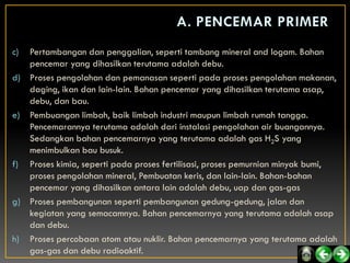 c) Pertambangan dan penggalian, seperti tambang mineral and logam. Bahan
   pencemar yang dihasilkan terutama adalah debu.
d) Proses pengolahan dan pemanasan seperti pada proses pengolahan makanan,
   daging, ikan dan lain-lain. Bahan pencemar yang dihasilkan terutama asap,
   debu, dan bau.
e) Pembuangan limbah, baik limbah industri maupun limbah rumah tangga.
   Pencemarannya terutama adalah dari instalasi pengolahan air buangannya.
   Sedangkan bahan pencemarnya yang terutama adalah gas H2S yang
   menimbulkan bau busuk.
f) Proses kimia, seperti pada proses fertilisasi, proses pemurnian minyak bumi,
   proses pengolahan mineral, Pembuatan keris, dan lain-lain. Bahan-bahan
   pencemar yang dihasilkan antara lain adalah debu, uap dan gas-gas
g) Proses pembangunan seperti pembangunan gedung-gedung, jalan dan
   kegiatan yang semacamnya. Bahan pencemarnya yang terutama adalah asap
   dan debu.
h) Proses percobaan atom atau nuklir. Bahan pencemarnya yang terutama adalah
   gas-gas dan debu radioaktif.
 