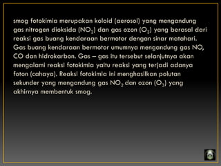 smog fotokimia merupakan koloid (aerosol) yang mengandung
gas nitrogen dioksida (NO2) dan gas ozon (O3) yang berasal dari
reaksi gas buang kendaraan bermotor dengan sinar matahari.
Gas buang kendaraan bermotor umumnya mengandung gas NO,
CO dan hidrokarbon. Gas – gas itu tersebut selanjutnya akan
mengalami reaksi fotokimia yaitu reaksi yang terjadi adanya
foton (cahaya). Reaksi fotokimia ini menghasilkan polutan
sekunder yang mengandung gas NO2 dan ozon (O3) yang
akhirnya membentuk smog.
 