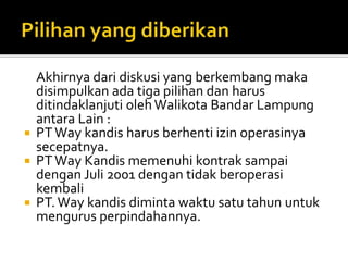Akhirnya dari diskusi yang berkembang maka
disimpulkan ada tiga pilihan dan harus
ditindaklanjuti olehWalikota Bandar Lampung
antara Lain :
 PTWay kandis harus berhenti izin operasinya
secepatnya.
 PTWay Kandis memenuhi kontrak sampai
dengan Juli 2001 dengan tidak beroperasi
kembali
 PT.Way kandis diminta waktu satu tahun untuk
mengurus perpindahannya.
 