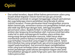  Dari artikel tersebut, dapat dilihat bahwa pencemaran udara yang
terjadi akibat kegiatan industri karet berupa gas amoniak.
Pencemaran amoniak ini sangat mengganggu wilayah pemukiman
dan juga beberapa intansi pendidikan yang berada di sekitar
industri tersebut. Proses pembuatan karet menghasilkan amonia
dalam bentuk gas, sementara sarana unit pengolahan limbah yang
ada tidak lagi berfungsi dengan baik, sehingga terjadilah
pencemaran udara. Apabila limbah ini dibuang langsung ke udara
ambien dan langsung dimanfaatkan oleh manusia untuk bernafas
maka hal ini akan mempengaruhi kualitas udara ambien dan
mengurangi derajat kesehatan manusia, tidak hanya akan
memberikan potensi bahaya terhadap para pekerja, melainkan
juga terhadap masyarakat yang tinggal di sekitar pabrik. Selain
menimbulkan bau yang sangat kuat, gas amonia juga berdampak
negatif pada kesehatan. Gas ammonia dapat mengakibatkan
iritasi yang kuat terhadap sistem pernapasan dan merangsang
proses peradangan pada saluran pernapasan bagian atas serta
menyebabkan gangguan pada fungsi paru-paru dan sensitivitas
indera penciuman.
 