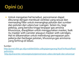  Untuk mengatasi hal tersebut, pencemaran dapat
dikurangi dengan membuat ventilasi yang sesuai dan
memasang filter untuk menangkap polutan dari sumber
dan polutan dari udara luar ruangan. Selain itu, bagi
pekerja, yang berisiko tinggi terpapar gas amonia
khususnya, diwajibkan untuk menggunakan masker, baik
itu masker with canister ataupun masker with catridges.
Hal ini dikarenakan untuk melindungi pernapasan pars
pekerja dari berbagai polutan, khususnya gas ammonia
yang terhirup di lokasi.
Sumber:
http://jurnal.dikti.go.id/jurnal/detil/id/0:22803/q/pengarang:%20Fitri%20/offset/
30/limit/15
http://putracenter.net/2009/01/07/pencemaran-udara-dampak-dan-solusinya/
 