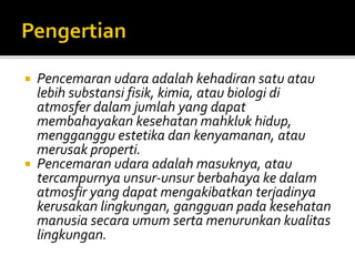  Pencemaran udara adalah kehadiran satu atau
lebih substansi fisik, kimia, atau biologi di
atmosfer dalam jumlah yang dapat
membahayakan kesehatan mahkluk hidup,
mengganggu estetika dan kenyamanan, atau
merusak properti.
 Pencemaran udara adalah masuknya, atau
tercampurnya unsur-unsur berbahaya ke dalam
atmosfir yang dapat mengakibatkan terjadinya
kerusakan lingkungan, gangguan pada kesehatan
manusia secara umum serta menurunkan kualitas
lingkungan.
 