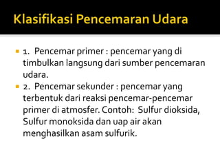  1. Pencemar primer : pencemar yang di
timbulkan langsung dari sumber pencemaran
udara.
 2. Pencemar sekunder : pencemar yang
terbentuk dari reaksi pencemar-pencemar
primer di atmosfer. Contoh: Sulfur dioksida,
Sulfur monoksida dan uap air akan
menghasilkan asam sulfurik.
 