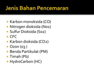  Karbon monoksida (CO)
 Nitrogen dioksida (N02)
 Sulfur Dioksida (S02)
 CFC
 Karbon dioksida (CO2)
 Ozon (03 )
 Benda Partikulat (PM)
 Timah (Pb)
 HydroCarbon (HC)
 