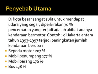 Di kota besar sangat sulit untuk mendapat
udara yang segar, diperkirakan 70 %
pencemaran yang terjadi adalah akibat adanya
kendaraan bermotor. Contoh : di Jakarta antara
tahun 1993-1997 terjadi peningkatan jumlah
kendaraan berupa :
 Sepeda motor 207 %
 Mobil penumpang 177 %
 Mobil barang 176 %
 Bus 138 %
 