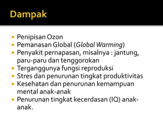  Penipisan Ozon
 PemanasanGlobal (GlobalWarming)
 Penyakit pernapasan, misalnya : jantung,
paru-paru dan tenggorokan
 Terganggunya fungsi reproduksi
 Stres dan penurunan tingkat produktivitas
 Kesehatan dan penurunan kemampuan
mental anak-anak
 Penurunan tingkat kecerdasan (IQ) anak-
anak.
 