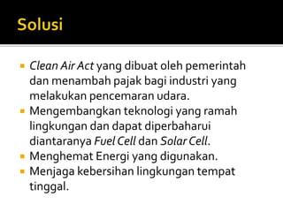  Clean Air Act yang dibuat oleh pemerintah
dan menambah pajak bagi industri yang
melakukan pencemaran udara.
 Mengembangkan teknologi yang ramah
lingkungan dan dapat diperbaharui
diantaranya Fuel Cell dan Solar Cell.
 Menghemat Energi yang digunakan.
 Menjaga kebersihan lingkungan tempat
tinggal.
 