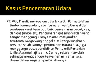 PT.Way Kandis merupakan pabrik karet . Permasalahan
timbul karena adanya pencemaran yang berasal dari
produsen karet tersebut, baik pencemaran padat, cair,
dan gas (amoniak). Pencemaran gas amoniaklah yang
sangat menggangu kenyamanan masyarakat
terutama warga yang tinggal disekitar perusahaan
tersebut salah satunya perumahan Batara nila, juga
menggangu pusat pendidikan Politeknik Pertanian
Unila, Asrama haji Islamic Center, sekolah-sekolah
sehingga mengganggu kenyamanan mahasiswa,
dosen dalam kegiatan perkuliahannya.
 