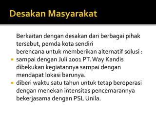 Berkaitan dengan desakan dari berbagai pihak
tersebut, pemda kota sendiri
berencana untuk memberikan alternatif solusi :
 sampai dengan Juli 2001 PT.Way Kandis
dibekukan kegiatannya sampai dengan
mendapat lokasi barunya.
 diberi waktu satu tahun untuk tetap beroperasi
dengan menekan intensitas pencemarannya
bekerjasama dengan PSL Unila.
 