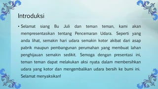 Introduksi
• Selamat siang Bu Juli dan teman teman, kami akan
mempresentasikan tentang Pencemaran Udara. Seperti yang
anda lihat, semakin hari udara semakin kotor akibat dari asap
pabrik maupun pembangunan perumahan yang membuat lahan
penghijauan semakin sedikit. Semoga dengan presentasi ini,
teman teman dapat melakukan aksi nyata dalam membersihkan
udara yang kotor dan mengembalikan udara bersih ke bumi ini.
Selamat menyaksikan!
 