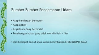 Sumber Sumber Pencemaran Udara
• Asap kendaraan bermotor
• Asap pabrik
• Kegiatan ladang berpindah
• Penebangan hutan yang tidak memiliki izin / liar
• Dari keempat poin di atas, akan menimbulkan EFEK RUMAH KACA
 