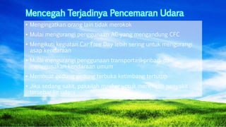 Mencegah Terjadinya Pencemaran Udara
• Mengingatkan orang lain tidak merokok
• Mulai mengurangi penggunaan AC yang mengandung CFC
• Mengikuti kegiatan Car Free Day lebih sering untuk mengurangi
asap kendaraan
• Mulai mengurangi penggunaan transportasi pribadi dan
menggunakan kendaraan umum
• Membuat gedung gedung terbuka ketimbang tertutup
• Jika sedang sakit, pakailah masker untuk mencegah penyakit
tersebar ke udara
 