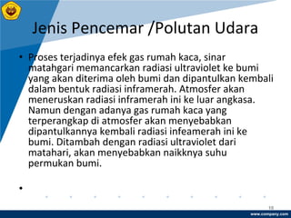 www.company.com
Jenis Pencemar /Polutan Udara
10
• Proses terjadinya efek gas rumah kaca, sinar
matahgari memancarkan radiasi ultraviolet ke bumi
yang akan diterima oleh bumi dan dipantulkan kembali
dalam bentuk radiasi inframerah. Atmosfer akan
meneruskan radiasi inframerah ini ke luar angkasa.
Namun dengan adanya gas rumah kaca yang
terperangkap di atmosfer akan menyebabkan
dipantulkannya kembali radiasi infeamerah ini ke
bumi. Ditambah dengan radiasi ultraviolet dari
matahari, akan menyebabkan naikknya suhu
permukan bumi.
•
 
