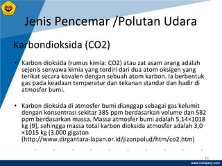 www.company.com
Jenis Pencemar /Polutan Udara
11
Karbondioksida (CO2)
• Karbon dioksida (rumus kimia: CO2) atau zat asam arang adalah
sejenis senyawa kimia yang terdiri dari dua atom oksigen yang
terikat secara kovalen dengan sebuah atom karbon. Ia berbentuk
gas pada keadaan temperatur dan tekanan standar dan hadir di
atmosfer bumi.
• Karbon dioksida di atmosfer bumi dianggap sebagai gas kelumit
dengan konsentrasi sekitar 385 ppm berdasarkan volume dan 582
ppm berdasarkan massa. Massa atmosfer bumi adalah 5,14×1018
kg [9], sehingga massa total karbon dioksida atmosfer adalah 3,0
×1015 kg (3.000 gigaton
(http://www.dirgantara-lapan.or.id/jizonpolud/htm/co2.htm)
 