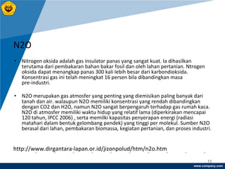 www.company.com
13
N2O
• Nitrogen oksida adalah gas insulator panas yang sangat kuat. Ia dihasilkan
terutama dari pembakaran bahan bakar fosil dan oleh lahan pertanian. Ntrogen
oksida dapat menangkap panas 300 kali lebih besar dari karbondioksida.
Konsentrasi gas ini telah meningkat 16 persen bila dibandingkan masa
pre-industri.
• N2O merupakan gas atmosfer yang penting yang diemisikan paling banyak dari
tanah dan air. walaupun N2O memiliki konsentrasi yang rendah dibandingkan
dengan CO2 dan H2O, namun N2O sangat berpengaruh terhadap gas rumah kaca.
N2O di atmosfer memiliki waktu hidup yang relatif lama (diperkirakan mencapai
120 tahun, IPCC 2006) , serta memilki kapasitas penyerapan energi (radiasi
matahari dalam bentuk gelombang pendek) yang tinggi per molekul. Sumber N2O
berasal dari lahan, pembakaran biomassa, kegiatan pertanian, dan proses industri.
http://www.dirgantara-lapan.or.id/jizonpolud/htm/n2o.htm
 