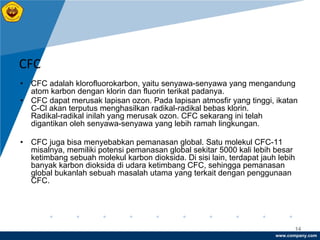 www.company.com
14
CFC
• CFC adalah klorofluorokarbon, yaitu senyawa-senyawa yang mengandung
atom karbon dengan klorin dan fluorin terikat padanya.
• CFC dapat merusak lapisan ozon. Pada lapisan atmosfir yang tinggi, ikatan
C-Cl akan terputus menghasilkan radikal-radikal bebas klorin.
Radikal-radikal inilah yang merusak ozon. CFC sekarang ini telah
digantikan oleh senyawa-senyawa yang lebih ramah lingkungan.
• CFC juga bisa menyebabkan pemanasan global. Satu molekul CFC-11
misalnya, memiliki potensi pemanasan global sekitar 5000 kali lebih besar
ketimbang sebuah molekul karbon dioksida. Di sisi lain, terdapat jauh lebih
banyak karbon dioksida di udara ketimbang CFC, sehingga pemanasan
global bukanlah sebuah masalah utama yang terkait dengan penggunaan
CFC.
 