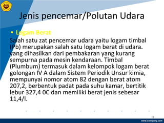 www.company.com
Jenis pencemar/Polutan Udara
15
• Logam Berat
Salah satu zat pencemar udara yaitu logam timbal
(Pb) merupakan salah satu logam berat di udara.
yang dihasilkan dari pembakaran yang kurang
sempurna pada mesin kendaraan. Timbal
(Plumbum) termasuk dalam kelompok logam berat
golongan IV A dalam Sistem Periodik Unsur kimia,
mempunyai nomor atom 82 dengan berat atom
207,2, berbentuk padat pada suhu kamar, bertitik
lebur 327,4 0C dan memiliki berat jenis sebesar
11,4/l.
 
