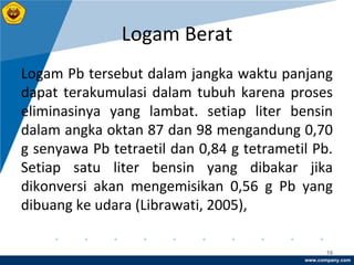 www.company.com
Logam Berat
16
Logam Pb tersebut dalam jangka waktu panjang
dapat terakumulasi dalam tubuh karena proses
eliminasinya yang lambat. setiap liter bensin
dalam angka oktan 87 dan 98 mengandung 0,70
g senyawa Pb tetraetil dan 0,84 g tetrametil Pb.
Setiap satu liter bensin yang dibakar jika
dikonversi akan mengemisikan 0,56 g Pb yang
dibuang ke udara (Librawati, 2005),
 
