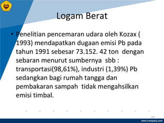 www.company.com
Logam Berat
17
• Penelitian pencemaran udara oleh Kozax (
1993) mendapatkan dugaan emisi Pb pada
tahun 1991 sebesar 73.152. 42 ton dengan
sebaran menurut sumbernya sbb :
transportasi(98,61%), industri (1,39%) Pb
sedangkan bagi rumah tangga dan
pembakaran sampah tidak mengahsilkan
emisi timbal.
 