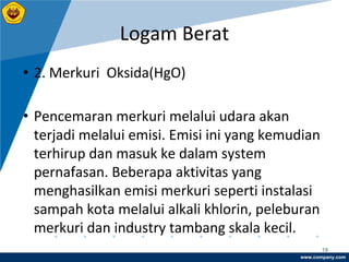 www.company.com
Logam Berat
18
• 2. Merkuri Oksida(HgO)
• Pencemaran merkuri melalui udara akan
terjadi melalui emisi. Emisi ini yang kemudian
terhirup dan masuk ke dalam system
pernafasan. Beberapa aktivitas yang
menghasilkan emisi merkuri seperti instalasi
sampah kota melalui alkali khlorin, peleburan
merkuri dan industry tambang skala kecil.
 