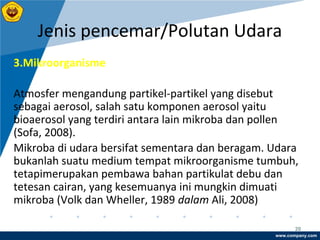 www.company.com
Jenis pencemar/Polutan Udara
20
3.Mikroorganisme
Atmosfer mengandung partikel-partikel yang disebut
sebagai aerosol, salah satu komponen aerosol yaitu
bioaerosol yang terdiri antara lain mikroba dan pollen
(Sofa, 2008).
Mikroba di udara bersifat sementara dan beragam. Udara
bukanlah suatu medium tempat mikroorganisme tumbuh,
tetapimerupakan pembawa bahan partikulat debu dan
tetesan cairan, yang kesemuanya ini mungkin dimuati
mikroba (Volk dan Wheller, 1989 dalam Ali, 2008)
 