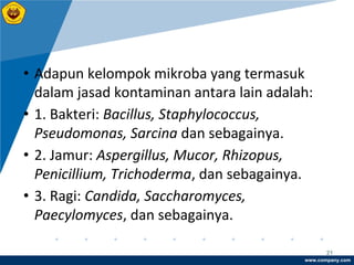 www.company.com
21
• Adapun kelompok mikroba yang termasuk
dalam jasad kontaminan antara lain adalah:
• 1. Bakteri: Bacillus, Staphylococcus,
Pseudomonas, Sarcina dan sebagainya.
• 2. Jamur: Aspergillus, Mucor, Rhizopus,
Penicillium, Trichoderma, dan sebagainya.
• 3. Ragi: Candida, Saccharomyces,
Paecylomyces, dan sebagainya.
 