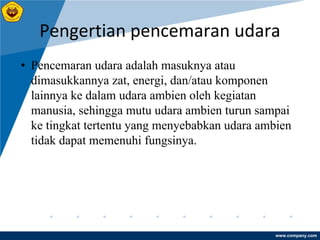www.company.com
Pengertian pencemaran udara
• Pencemaran udara adalah masuknya atau
dimasukkannya zat, energi, dan/atau komponen
lainnya ke dalam udara ambien oleh kegiatan
manusia, sehingga mutu udara ambien turun sampai
ke tingkat tertentu yang menyebabkan udara ambien
tidak dapat memenuhi fungsinya.
 