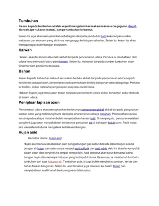Tumbuhan
Kesan kepada tumbuhan adalah seperti mengalami kerosakan nekrosis (keguguran daun),
klorosis (pertukaran warna), dan pertumbuhan terbantut.
Kesan ini juga akan menyebabkan sebahagian daripada penduduk bumi kekurangan sumber
makanan dan ekonomi yang akhirnya menganggu kehidupan seharian. Selain itu, kesan itu akan
mengganggu keseimbangan ekosistem.
Haiwan
Haiwan akan terancam atau mati akibat daripada pencemaran udara. Perkara ini disebabkan oleh
udara yang memasuki paru-paru haiwan. Selain itu, makanan daripada sumber tumbuhan akan
tercemar oleh pencemaran udara.
Bahan
Kesan kepada bahan bermaksud kerosakan berlaku akibat daripada pencemaran udara seperti
kekotoran pada pakaian, pencemaran pada permukaan dinding bangunan dan sebagainya. Perkara
ini berlaku akibat daripada pengenapan asap atau zarah halus.
Hakisan logam juga merupakan kesan daripada pencemaran udara akibat kehadiran sulfur dioksida
di dalam udara.
Penipisanlapisan ozon
Pencemaran udara akan menyebabkan berlakunya pemanasan global akibat daripada penyusutan
lapisan ozon yang melindungi bumi daripada sinaran terus cahaya matahari. Pendedahan secara
terus kepada cahaya matahari boleh menyebabkan kanser kulit. Di samping itu, pancaran matahari
yang terik juga akan menyebabkan berlakunya pencairan ais di bahagian kutub bumi. Pada masa
kini, ekosistem di dunia mengalami ketidakseimbangan.
Hujan asid
Rencana utama: hujan asid
Hujan asid berlaku disebabkan oleh penggabungan gas sulfur dioksida dan nitrogen oksida
dengan air hujan dan seterusnya menjadi asid sulfurik dan asid nitrik. Asid ini akan terkumpul di
dalam awan dan bergerak ke tempat-tempat lain. Asid tersebut akan turun bersama-sama
dengan hujan dan menimpa hidupan yang terdapat di dunia. Kesannya, ia membunuh tumbuh -
tumbuhan dan juga hidupan air. Tambahan pula, ia juga boleh menghakis pakaian, kertas dan
bahan binaan bangunan. Selain itu, asid tersebut juga meresap ke dalam tanah dan
menyebabkan kualiti tanah berkurang serta tidak subur.
 