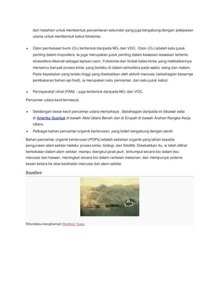 dari matahari untuk membentuk pencemaran sekunder yang juga bergabung dengan pelepasan
utama untuk membentuk kabut fotokimia.
 Ozon permukaan bumi (O3) terbentuk daripada NOx dan VOC. Ozon (O3) adalah satu juzuk
penting dalam troposfera. Ia juga merupakan juzuk penting dalam kawasan-kawasan tertentu
stratosfera dikenali sebagai lapisan ozon. Fotokimia dan tindak balas kimia yang melibatkannya
memancu banyak proses kimia yang berlaku di dalam atmosfera pada waktu siang dan malam.
Pada kepekatan yang terlalu tinggi yang disebabkan oleh aktiviti manusia (sebahagian besarnya
pembakaran bahan api fosil), ia merupakan satu pencemar, dan satu juzuk kabut.
 Peroxyacetyl nitrat (PAN) - juga terbentuk daripada NOx dan VOC.
Pencemar udara kecil termasuk:
 Sebilangan besar kecil pencemar udara merbahaya . Sebahagian daripada ini dikawal selia
di Amerika Syarikat di bawah Akta Udara Bersih dan di Eropah di bawah Arahan Rangka Kerja
Udara.
 Pelbagai bahan pencemar organik berterusan, yang boleh bergabung dengan zarah
Bahan pencemar organik berterusan (POPs) adalah sebatian organik yang tahan kepada
penguraian alam sekitar melalui proses kimia, biologi, dan fotolitik. Disebabkan itu, ia telah dilihat
berkekalan dalam alam sekitar, mampu diangkut jarak jauh, terkumpul secara bio dalam tisu
manusia dan haiwan, meningkat secara bio dalam rantaian makanan, dan mempunyai potensi
kesan ketara ke atas kesihatan manusia dan alam sekitar.
Sumber
Ributdebu menghampiri Stratford,Texas
 