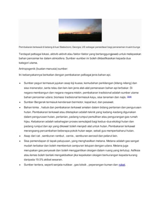 Pembakaran terkawal di ladang di luar Statesboro,Georgia,US sebagai persediaan bagi penanaman musim bunga
Terdapat pelbagai lokasi, aktiviti-aktiviti atau faktor-faktor yang bertanggungjawab untuk melepaskan
bahan pencemar ke dalam atmosfera. Sumber-sumber ini boleh diklasifikasikan kepada dua
kategori utama.
Antropogenik (buatan manusia) sumber:
Ini kebanyakannya berkaitan dengan pembakaran pelbagai jenis bahan api.
 Sumber pegun termasuk jujukan asap loji kuasa, kemudahan perkilangan (kilang-kilang) dan
sisa insinerator, serta relau dan lain-lain jenis alat-alat pemanasan bahan api terbakar. Di
negara membangun dan negara-negara miskin, pembakaran tradisional adalah sumber utama
bahan pencemar udara; biomass tradisional termasuk kayu, sisa tanaman dan najis. [5][6]
 Sumber Bergerak termasuk kenderaan bermotor, kapal laut, dan pesawat.
 Bahan kimia , habuk dan pembakaran terkawal amalan dalam bidang pertanian dan pengurusan
hutan. Pembakaran terkawal atau ditetapkan adalah teknik yang kadang-kadang digunakan
dalam pengurusan hutan, pertanian, padang rumput pemulihan atau pengurangan gas rumah
hijau. Kebakaran adalah sebahagian proses semulajadi bagi kedua-dua ekologi hutan dan
padang rumput dan api yang dikawal boleh menjadi alat untuk hutan. Pembakaran terkawal
merangsang percambahan beberapa pokok hutan wajar, sekali gus memperbaharui hutan.
 Asap dari cat , semburan rambut , varnis , semburan aerosol dan pelarut lain.
 Sisa pemendapan di tapak pelupusan, yang menghasilkan metana. Metana adalah gas sangat
mudah terbakar dan boleh membentuk campuran letupan dengan udara. Metana juga
merupakan gas penyesak dan boleh menggantikan oksigen dalam ruang yang tertutup. Asfiksia
atau lemas boleh berlaki mengakibatkan jika kepekatan oksigen berkurangan kepada kurang
daripada 19.5% akibat sesaran.
 Sumber tentera, seperti senjata nuklear , gas toksik , peperangan kuman dan roket.
 