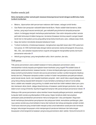 Sumber semula jadi
Debu daripada sumber semula jadi, kawasan biasanya besar tanah dengan sedikit atau tiada
tumbuh-tumbuhan
 Metana , dipancarkan oleh pencernaan makanan oleh haiwan, sebagai contoh lembu
 Gas Radon dari pereputan radioaktif dalam kerak Bumi. Radon adalah tidak berwarna, tidak
berbau, yang wujud secara semula jadi, gas radioaktif yang terbentuk daripada pereputan
radium. Ia dianggap menjadi merbahaya pada kesihatan. Gas radon daripada sumber semula
jadi boleh terkumpul di dalam bangunan, terutama di kawasan tertutup seperti ruangan bawah
tanah dan ia merupakan punca yang paling kerap kedua barah paru-paru, selepas asap rokok.
 Asap dan karbon monoksida daripada kebakaran hutan
 Tumbuh-tumbuhan, di beberapa kawasan, mengeluarkan sejumlah besar alam VOC pada hari-
hari panas. Ini VOC bertindak balas dengan bahan pencemar utama antropogenik-khususnya,
NOx, SO2, dan sebatian-kepada karbon organik antropogenik menghasilkan jerebu bermusim
pencemaran sekunder.[7]
 Aktiviti gunung berapi, yang menghasilkan sulfur, klorin zarahan, dan abu.
Titik panas
Titik panas pencemaran udara adalah kawasan di mana pelepasan pencemaran udara
mendedahkan individu kepada peningkatan kesan kesihatan yang negatif.[8] Ia adalah biasa di
penempatan padat penduduk, kawasan bandar, di mana terdapat gabungan punca pencemaran
tetap (contohnya kemudahan industri) dan punca pencemaran sumber-sumber bergerak (misalnya
kereta dan lori). Pelepasan daripada sumber-sumber ini boleh menyebabkan penyakit pernafasan,
asma kanak-kanak, barah, dan masalah kesihatan yang lain. Jisim zarah halus seperti jelaga diesel,
yang menyumbang kepada lebih daripada 3.2 juta kematian pramatang di seluruh dunia setiap
tahun, adalah satu masalah yang penting. Ia adalah amat kecil dan boleh melekat dalam paru-paru
dan memasuki aliran darah. Jelaga diesel tertumpu di kawasan padat dengan penduduk, dan satu
dalam enam orang di Amerika Syarikat tinggal berhampiran titik panas tempat pencemaran diesel. [9]
Walaupun titik panas pencemaran udara memberi kesan kepada pelbagai penduduk, sesetengah
kumpulan lebih cenderung ditempatkan di titik panas. Kajian terdahulu telah menunjukkan
perbezaan pada pendedahan pencemaran menurut bangsa dan / atau pendapatan. Kegunaan
tanah merbahaya (kemudahan penyimpanan dan pelupusan toksik, kemudahan perkilangan, jalan
raya utama) cenderung untuk terletak di mana nilai hartanah dan tahap pendapatan adalah rendah.
Taraf sosio-ekonomi yang rendah boleh menjadi proksi untuk kelemahan sosial jenis lain termasuk
bangsa, kekurangan keupayaan untuk mempengaruhi peraturan kelulusan dan kekurangan
keupayaan untuk bergerak ke kawasan yang kurang pencemaran alam sekitar. Komuniti-komuniti ini
 