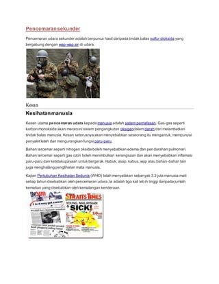 Pencemaransekunder
Pencemaran udara sekunder adalah berpunca hasil daripada tindak balas sulfur dioksida yang
bergabung dengan wap-wap air di udara.
Kesan
Kesihatanmanusia
Kesan utama pencemaran udara kepada manusia adalah sistem pernafasan. Gas-gas seperti
karbon monoksida akan meracuni sistem pengangkutan oksigendalam darah dan melambatkan
tindak balas manusia. Kesan seterusnya akan menyebabkan seseorang itu mengantuk, mempunyai
penyakit lelah dan mengurangkan fungsi paru-paru.
Bahan tercemar seperti nitrogen oksida boleh menyebabkan edema dan pendarahan pulmonari.
Bahan tercemar seperti gas ozon boleh menimbulkan kerengsaan dan akan menyebabkan inflamasi
paru-paru dan ketidakupayaan untuk bergerak. Habuk, asap, kabus, wap atau bahan-bahan lain
juga menghalang penglihatan mata manusia.
Kajian Pertubuhan Kesihatan Sedunia (WHO) telah menyatakan sebanyak 3.3 juta manusia mati
setiap tahun disebabkan oleh pencemaran udara. Ia adalah tiga kali lebih tinggi daripada jumlah
kematian yang disebabkan oleh kemalangan kenderaan.
 