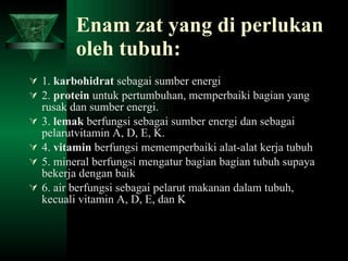 Enam zat yang di perlukan oleh tubuh: 1.  karbohidrat  sebagai sumber energi 2.  protein  untuk pertumbuhan, memperbaiki bagian yang rusak dan sumber energi. 3.  lemak  berfungsi sebagai sumber energi dan sebagai pelarutvitamin A, D, E, K. 4.  vitamin  berfungsi mememperbaiki alat-alat kerja tubuh 5. mineral berfungsi mengatur bagian bagian tubuh supaya bekerja dengan baik 6. air berfungsi sebagai pelarut makanan dalam tubuh, kecuali vitamin A, D, E, dan K 
