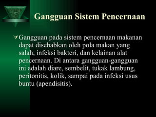 Gangguan Sistem Pencernaan Gangguan pada sistem pencernaan makanan dapat disebabkan oleh pola makan yang salah, infeksi bakteri, dan kelainan alat pencernaan. Di antara gangguan-gangguan ini adalah diare, sembelit, tukak lambung, peritonitis, kolik, sampai pada infeksi usus buntu (apendisitis).  