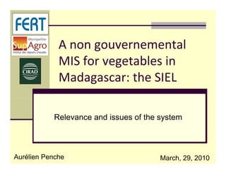 A non gouvernemental 
             MIS for vegetables in 
             Madagascar: the SIEL
             Madagascar: the SIEL

           Relevance a d issues o t e syste
            e e a ce and ssues of the system



Aurélien Penche                       March, 29, 2010
 