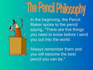In the beginning, the Pencil
Maker spoke to the pencil
saying, "There are five things
you need to know before I send
you out into the world.

Always remember them and
you will become the best
pencil you can be."
 