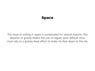 Space
The issue of writing in space is complicated for several reasons. The
absence of gravity makes the use of regular pens difficult since
most rely on a gravity-feed effect to make ink flow down to the nib.
 