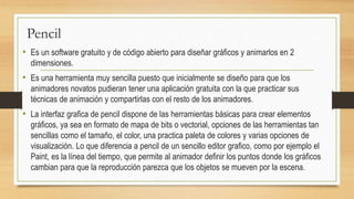 Pencil
• Es un software gratuito y de código abierto para diseñar gráficos y animarlos en 2
dimensiones.
• Es una herramienta muy sencilla puesto que inicialmente se diseño para que los
animadores novatos pudieran tener una aplicación gratuita con la que practicar sus
técnicas de animación y compartirlas con el resto de los animadores.
• La interfaz grafica de pencil dispone de las herramientas básicas para crear elementos
gráficos, ya sea en formato de mapa de bits o vectorial, opciones de las herramientas tan
sencillas como el tamaño, el color, una practica paleta de colores y varias opciones de
visualización. Lo que diferencia a pencil de un sencillo editor grafico, como por ejemplo el
Paint, es la línea del tiempo, que permite al animador definir los puntos donde los gráficos
cambian para que la reproducción parezca que los objetos se mueven por la escena.
 