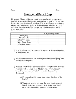 Name:                                                          Date:


                  Hexagonal Pencil Cup
Directions: After studying the empty hexagonal pencil cup, use your
number sense to guess how many pencils could fit into the cup so there
is zero space left (assume all pencils will be perpendicular to the table).
Record your “empty cup” guess in the table below. After each minute
Mr. Z will pause the video and allow you to discuss and adjust your
guess if necessary.

                                               # of pencils guessed
             Empty Cup
           After One Box
          After Two Boxes
         After Three Boxes
         After Four Boxes


   1) How far off was your “empty cup” cup guess to the actual number
      of pencils that fit?


   2) What information could Mr. Z have given to help your group have
      a more accurate guess?


   3) Write an equation to describe the pencils filling the cup. Assume
      you start with an empty cup. What are your two variables?
      Identify one variable as the independent and one as the
      dependent.

            a) If you graphed this event, what would the slope of the
               line be?

            b) Tomorrow assume you start the same event with one
               box already filled in the cup, what is your new linear
               equation? How did the equation change? Why?
 