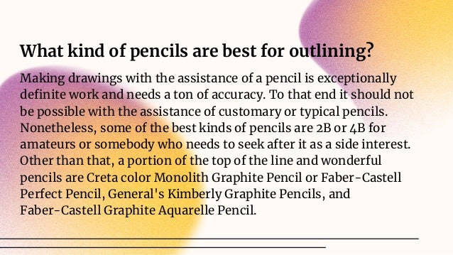 What kind of pencils are best for outlining?
Making drawings with the assistance of a pencil is exceptionally
deﬁnite work and needs a ton of accuracy. To that end it should not
be possible with the assistance of customary or typical pencils.
Nonetheless, some of the best kinds of pencils are 2B or 4B for
amateurs or somebody who needs to seek after it as a side interest.
Other than that, a portion of the top of the line and wonderful
pencils are Creta color Monolith Graphite Pencil or Faber-Castell
Perfect Pencil, General's Kimberly Graphite Pencils, and
Faber-Castell Graphite Aquarelle Pencil.
 