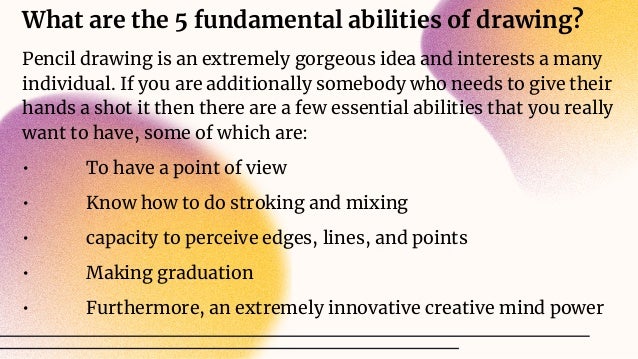 What are the 5 fundamental abilities of drawing?
Pencil drawing is an extremely gorgeous idea and interests a many
individual. If you are additionally somebody who needs to give their
hands a shot it then there are a few essential abilities that you really
want to have, some of which are:
• To have a point of view
• Know how to do stroking and mixing
• capacity to perceive edges, lines, and points
• Making graduation
• Furthermore, an extremely innovative creative mind power
 